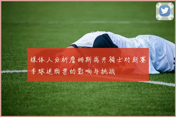 媒体人分析詹姆斯离开骑士对新赛季球迷购票的影响与挑战